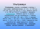 Ультразвук. Ультразвук, упругие колебания и волны с частотами приблизительно от 1,5— 2 ×104 гц (15—20 кгц) и до 109 гц (1 Ггц), область частот У. от 109 до 1012-13 гц принято называть гиперзвуком. Область частот У. можно подразделить на три подобласти: У. низких частот (1,5×104—105 гц) — УНЧ, У. сре