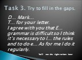 Task 3. Try to fill in the gaps. D… Mark… T… for your letter. I agree with you that E… grammar is difficult so I think it’s necessary to l… the rules and to do e... As for me I do it regularly. You’ll see the right variant later