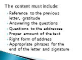 Reference to the previous letter, gratitude Answering the questions Questions to the addressee Proper amount of the text Right form of address Appropriate phrases for the end of the letter and signature. The content must include: