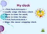 My clock. «Tick,Tock,tick,tock,» Loudly sings the busy clock. There is time for work, There is time for play. «Tick,Tock,tick,tock,» Sings the never stopping clock.