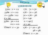 Решить уравнение 3360 : х = 112 176 – 7х = 36. 3360 : х = 112 х = 3360 : 112 х = 30 3360 : 30 = 112 112 = 112 Ответ: х = 30. 176 – 7х = 36 7х = 176 – 36 7х = 140 х = 140:7 х = 20 176 – 7 • 20 = 36 36 = 36 Ответ: х = 20