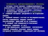 Особенности программированного обучения, которое тесно связано с информационными технологиями (часто учащиеся самостоятельно осваивают учебный материал с помощью компьютера) заключаются в следующем: учебный материал разделяется на отдельные порции; учебный процесс состоит из последовательных шагов, 