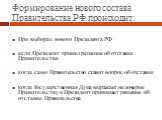 Формирование нового состава Правительства РФ происходит: При выборах нового Президента РФ если Президент принял решение об отставке Правительства когда само Правительство ставит вопрос об отставке когда Государственная Дума выражает недоверие Правительству и Президент принимает решение об отставке П