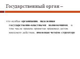 Государственный орган –. это особая организация, наделенная государственно-властными полномочиями, в том числе правом принятия правовых актов внешнего действия, имеющая четкую структуру