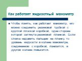 Как работает жидкостный манометр. Чтобы понять, как работает манометр, его можно соединить резиновой трубкой с круглой плоской коробкой, одна сторона которой затянута резиновой пленкой. Если слегка надавить пальцем на пленку, то уровень жидкости в колене манометра, соединенном с коробкой, понизится,