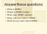 Answer these questions. What is MOMI ? Where is MOMI located ? When was MOMI opened ? What Can you make in MOMI ? What did you learn about MOMI ?