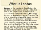 What is London. London is the capital of Great Britain, its political, economic and cultural centre. It is one of the largest cities in the world. Its population is more than 11 000 000 people. London is situated on the river Thames. The city is very old and beautiful. It was founded more than two t
