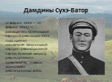 Дамдины Сухэ-Батор. (2 февраля 1893 — 20 февраля 1923) — руководитель Монгольской народной революции 1921 года, один из основателей Монгольской народно-революционной партии. Военный министр революционного правительства, главком монгольских революционных войск.