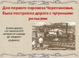 Для первого паровоза Черепановых, была построена дорога с чугунными рельсами. Длина дороги составляла 835 метров (от завода до медного рудника)