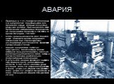 АВАРИЯ. Примерно в 1:24 26 апреля 1986 года на 4-м энергоблоке Чернобыльской АЭС произошёл взрыв, который полностью разрушил реактор. Причиной этого стало проведение испытаний на безопасность на сверхнизкой мощности в 200 МВт, в то время как норма- 700 МВт. Когда уровень мощности упал слишком низко,
