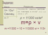 Дано: V= 10м3 Свинец m-? Плотность свинца смотрим из таблицы в кг/м3 (так как объём в м3). m=ρ × v. m =11300 × 10 = 113000 кг = 113т. ρ = 11300 кг/м3