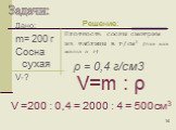Дано: m= 200 г Сосна сухая V-? Плотность сосны смотрим из таблицы в г/cм3 (так как масса в г). V=m : ρ. V =200 : 0,4 = 2000 : 4 = 500см3. ρ = 0,4 г/см3