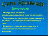 Сила Архимеда. Обнаружить наличие силы,выталкивающей тело из жидкости. Установить от каких факторов зависит и от каких – не зависит выталкивающая сила. Выяснить условия плавания тел в зависимости от плотностей тела и жидкости. Цели урока