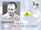 Фермий (№100) Fermium – в честь Э. Ферми 1952 г. – Г. Сиборг, А. Гиорсо и др. – ядерные превращения