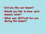 Did you like our lesson? Would you like to have such lessons later? What was difficult for you during the lesson?