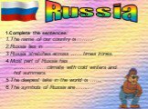 1.Complete the sentences: 1.The name of our country is……… 2.Russia lies in ………. 3.Russia stretches across …… times zones. 4.Most part of Russia has ………………climate with cold winters and hot summers. 5.The deepest lake in the world is …… 6.The symbols of Russia are…….. Russia