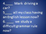 4.____ Mark driving a car? 5____ all my class having an English lesson now? 6. ____ we study a difficult grammar rule now?