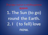 Поставь глагол в необходимое время. 1. The Sun (to go) round the Earth. 2. I ( to fell) love now.