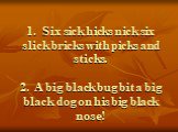1. Six sick hicks nick six slick bricks with picks and sticks. 2. A big black bug bit a big black dog on his big black nose!
