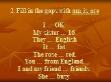 2. Fill in the gaps with am, is, are I … OK. My sister … 16. They … English It … fat. The rose … red. You … from England. I and my friend … friends. She … busy.