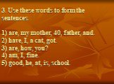 3. Use these words to form the sentences. 1) are, my mother, 40, father, and. 2) have, I, a cat, got. 3) are, how, you? 4) am, I, fine. 5) good, he, at, is, school.