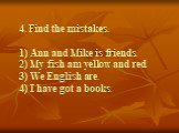 4. Find the mistakes. 1) Ann and Mike is friends. 2) My fish am yellow and red. 3) We English are. 4) I have got a books.