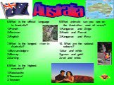 6.What is the official language in Australia? 1.French 2.German 3.English 7.What is the longest river in Australia? 1.Murrumbidgee 2.Murray 3.Darling 8.What is the highest mountain? 1.Kosciuszko 2.Townsend 3.Twynam. 9.What animals can you see on the Australian coat of arms? 1.Kangaroo and Dingo 2.Ko