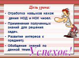 Цель урока: Отработка навыков нахож дения НОД и НОК чисел. Применение полученных знаний для решения задач. Развитие интереса к предмету. Обобщение знаний по данной теме. Успехов!