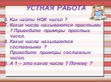 6. Как найти НОК чисел ? 7. Какие числа называются простыми ? Приведите примеры простых чисел. 8. Какие числа называются составными ? Приведите примеры составных чисел. 9. А 1 – это какое число ? Почему ?