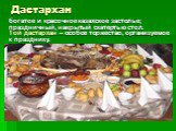 Дастархан. богатое и красочное казахское застолье; праздничный, накрытый скатертью стол. Той дастархан – особое торжество, организуемое к празднику.