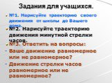 Задания для учащихся. №1. Нарисуйте траекторию своего движения от школы до Вашего дома. №2. Нарисуйте траекторию движения минутной стрелки часов. №3. Ответить на вопросы: Ваше движение равномерное или не равномерное? Движение стрелки часов равномерное или не равномерное?