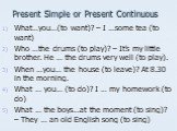 Present Simple or Present Continuous. What…you…(to want)? – I …some tea (to want) Who …the drums (to play)? – It’s my little brother. He … the drums very well (to play). When …you… the house (to leave)? At 8.30 in the morning. What … you… (to do)? I … my homework (to do) What … the boys…at the momen