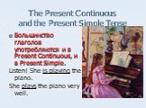 Большинство глаголов употребляются и в Present Continuous, и в Present Simple. Listen! She is playing the piano. She plays the piano very well.