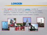 LONDON. The capital of the country is London. London is political, economic and cultural capital of the United Kingdom. London is really 3 cities the City of London, the London Country Council and Greater London.