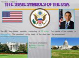   The State symbols of the USA. The USA is a federal republic, consisting of 50 states. The capital of the country is Washington. The president is the head of the state and the government. /. The State symbols of. The name of president is Barack Hussein Obama II.