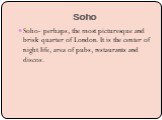 Soho. Soho- perhaps, the most picturesque and brisk quarter of London. It is the center of night life, area of pubs, restaurants and discos.