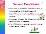 Second Conditional. It is used to describe something that is impossible and is just imagined. E.g.: If I were you, I would become a painter. It is used to describe something which is very unlikely to happen. E.g.: If I had more time, I would ride a horse more often. 2
