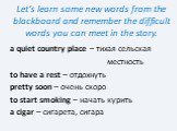 Let’s learn some new words from the blackboard and remember the difficult words you can meet in the story. a quiet country place – тихая сельская местность to have a rest – отдохнуть pretty soon – очень скоро to start smoking – начать курить a cigar – сигарета, сигара