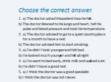 Choose the correct answer. 1. a) The doctor asked the patient how he felt. b) The doctor listened to his lungs and heart, felt his pulse and blood pressure and took his temperature. 2. a) The doctor advised to go to a quiet country place for a month to have a rest. b) The doctor advised him to start