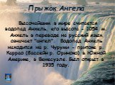 Прыжок Ангела. Высочайшим в мире считается водопад Анхель, его высота - 1054 м. Анхель в переводе на русский язык означает "ангел". Водопад Анхель находится на р. Чуруми - притоке р. Каррао (бассейн р. Ориноко) в Южной Америке, в Венесуэле. Был открыт в 1935 году.