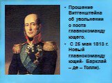 Прошение Витгенштейна об увольнении с поста главнокомандующего. С 25 мая 1813 г. Новый главнокомандующий- Барклай – де – Толли).