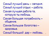 Самый лучший день – сегодня. Самый лучший отдых – работа. Самая лучшая работа та, которую ты любишь. Самая большая потребность – общение. Самое большое богатство – здоровье. Самый большой дар – любовь.