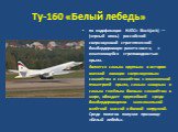 Ту-160 «Белый лебедь». по кодификации НАТО: Blackjack) — (черный огонь) российский сверхзвуковой стратегический бомбардировщик-ракетоносец с изменяющейся стреловидностью крыла. Является самым крупным в истории военной авиации сверхзвуковым самолётом и самолётом с изменяемой геометрией крыла, самым м