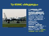 Ту-95МС «Медведь». по кодификации НАТО: Bear — «Медведь») — российский турбовинтовой стратегическийбомбардировщик-ракетоносец, один из самых быстрых винтовых самолётов, единственный принятый на вооружение и серийно производившийся турбовинтовой бомбардировщик. Предназначен для поражения крылатыми ра