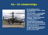 Ка – 52 «Аллигатор». Ка-52 (Hokum B по классификации НАТО, также известен как «Аллигатор») — российский вертолёт, командирская машина армейской авиации, осуществляющая разведку местности, целеуказание и координацию действий группы боевых вертолётов. Машина способна поражать бронированную и неброниро