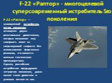 F-22 «Раптор» - многоцелевой суперсовременный истребитель 5го поколения. F-22 «Раптор»  — многоцелевой истребитель пятого поколения, оснащенен двумя реактивными двигателями, которые позволяют ему совершать полет на сверхзвуковой скорости без использования форсажных режимов, что является важным такти
