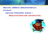 Научить рёбёнка самостоятельно учиться, научить добывать знания – Ваша родительская обязанность.