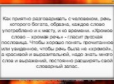 Как приятно разговаривать с человеком, речь которого богата, образна, каждое слово употреблено и к месту, и ко времени. «Хромое слово – хромая речь» - гласит русская пословица. Чтобы хорошо понять прочитанное или увиденное, чтобы речь была не «хромой», а красивой и выразительной, надо знать много сл