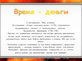   С английского: Time is money. Из сочинения «Совет молодому купцу» (1748) знаменитого американского  ученого  и   политического  деятеля   Бенджамена  Франклина (1706-1790). Обычно это выражение понимается так: потеря времени равносильна потере денег, поскольку за это время можно было бы их заработ