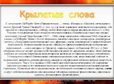  С немецкого: Gefliigelte Wort с.Первоисточник. — поэмы «Илиада» и «Одиссея» легендарного поэта Древней Греции Гомера (IX в. до н. э.), где такое выражение встречается неоднократно: «Он крылатое слово промолвил», «Между собой обменялись словами крылатыми тихо» и т. д.Но у Гомера это выражение было т